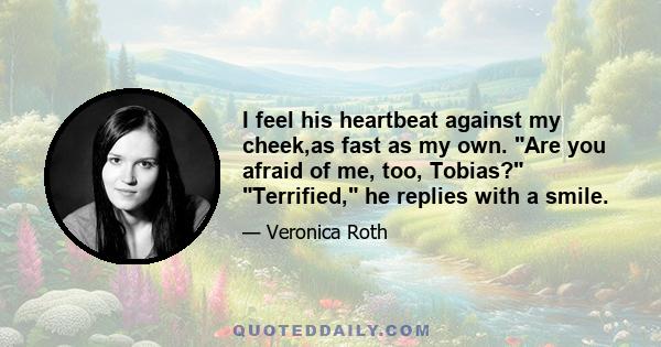 I feel his heartbeat against my cheek,as fast as my own. Are you afraid of me, too, Tobias? Terrified, he replies with a smile.