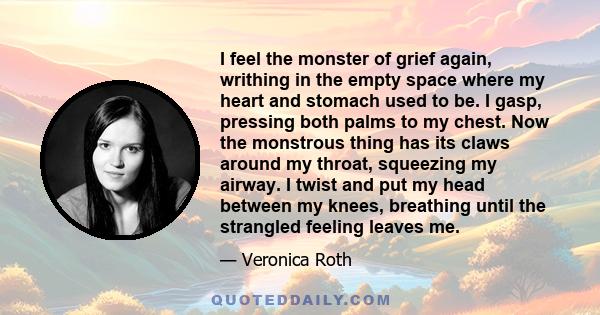 I feel the monster of grief again, writhing in the empty space where my heart and stomach used to be. I gasp, pressing both palms to my chest. Now the monstrous thing has its claws around my throat, squeezing my airway. 