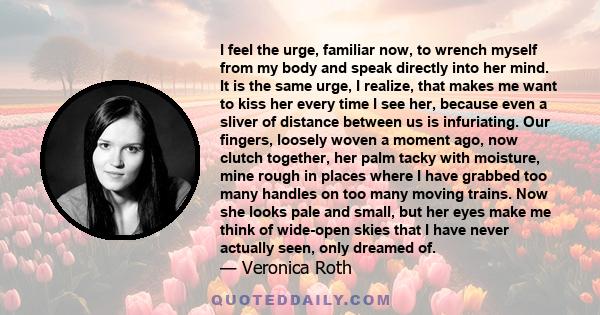 I feel the urge, familiar now, to wrench myself from my body and speak directly into her mind. It is the same urge, I realize, that makes me want to kiss her every time I see her, because even a sliver of distance