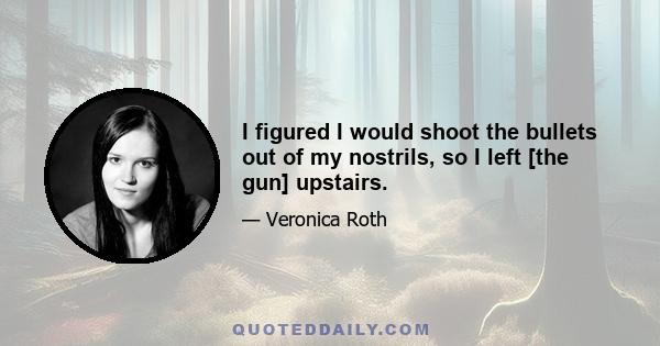 I figured I would shoot the bullets out of my nostrils, so I left [the gun] upstairs.