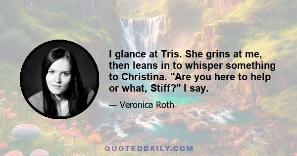 I glance at Tris. She grins at me, then leans in to whisper something to Christina. Are you here to help or what, Stiff? I say.