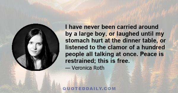 I have never been carried around by a large boy, or laughed until my stomach hurt at the dinner table, or listened to the clamor of a hundred people all talking at once. Peace is restrained; this is free.