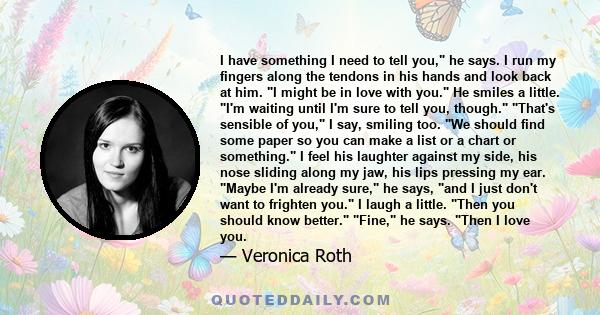 I have something I need to tell you, he says. I run my fingers along the tendons in his hands and look back at him. I might be in love with you. He smiles a little. I'm waiting until I'm sure to tell you, though. That's 