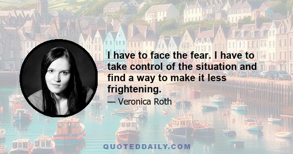 I have to face the fear. I have to take control of the situation and find a way to make it less frightening.