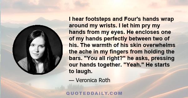 I hear footsteps and Four's hands wrap around my wrists. I let him pry my hands from my eyes. He encloses one of my hands perfectly between two of his. The warmth of his skin overwhelms the ache in my fingers from