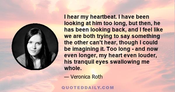 I hear my heartbeat. I have been looking at him too long, but then, he has been looking back, and I feel like we are both trying to say something the other can't hear, though I could be imagining it. Too long - and now