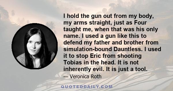 I hold the gun out from my body, my arms straight, just as Four taught me, when that was his only name. I used a gun like this to defend my father and brother from simulation-bound Dauntless. I used it to stop Eric from 