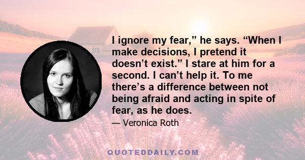 I ignore my fear,” he says. “When I make decisions, I pretend it doesn’t exist.” I stare at him for a second. I can’t help it. To me there’s a difference between not being afraid and acting in spite of fear, as he does.