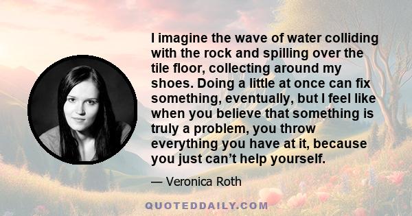 I imagine the wave of water colliding with the rock and spilling over the tile floor, collecting around my shoes. Doing a little at once can fix something, eventually, but I feel like when you believe that something is