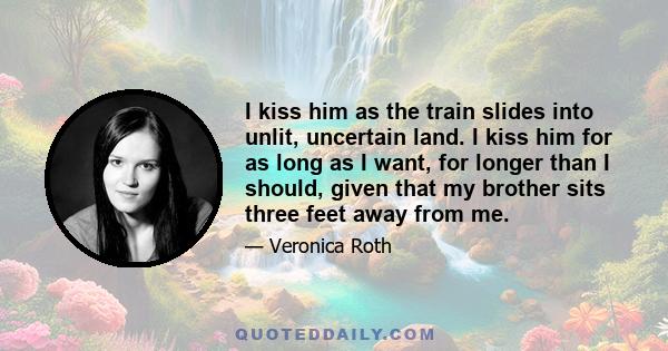 I kiss him as the train slides into unlit, uncertain land. I kiss him for as long as I want, for longer than I should, given that my brother sits three feet away from me.