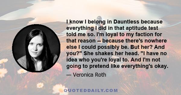 I know I belong in Dauntless because everything I did in that aptitude test told me so. I'm loyal to my faction for that reason -- because there's nowhere else I could possibly be. But her? And you? She shakes her head. 