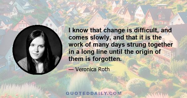 I know that change is difficult, and comes slowly, and that it is the work of many days strung together in a long line until the origin of them is forgotten.