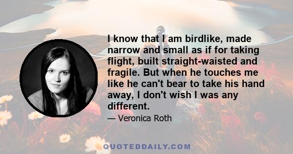 I know that I am birdlike, made narrow and small as if for taking flight, built straight-waisted and fragile. But when he touches me like he can't bear to take his hand away, I don't wish I was any different.