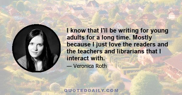 I know that I'll be writing for young adults for a long time. Mostly because I just love the readers and the teachers and librarians that I interact with.