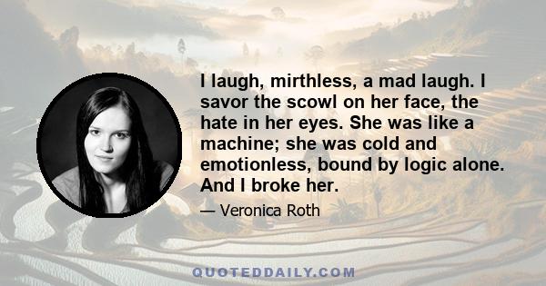 I laugh, mirthless, a mad laugh. I savor the scowl on her face, the hate in her eyes. She was like a machine; she was cold and emotionless, bound by logic alone. And I broke her.