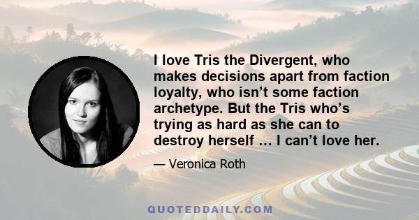 I love Tris the Divergent, who makes decisions apart from faction loyalty, who isn’t some faction archetype. But the Tris who’s trying as hard as she can to destroy herself … I can’t love her.