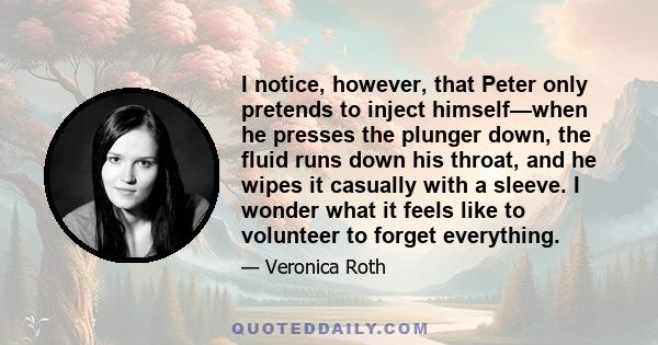 I notice, however, that Peter only pretends to inject himself—when he presses the plunger down, the fluid runs down his throat, and he wipes it casually with a sleeve. I wonder what it feels like to volunteer to forget