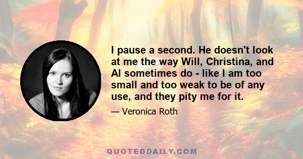 I pause a second. He doesn't look at me the way Will, Christina, and Al sometimes do - like I am too small and too weak to be of any use, and they pity me for it.