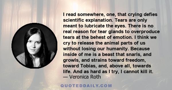 I read somewhere, one, that crying defies scientific explanation. Tears are only meant to lubricate the eyes. There is no real reason for tear glands to overproduce tears at the behest of emotion. I think we cry to