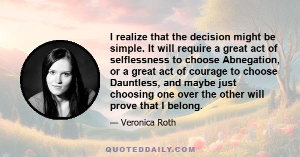 I realize that the decision might be simple. It will require a great act of selflessness to choose Abnegation, or a great act of courage to choose Dauntless, and maybe just choosing one over the other will prove that I