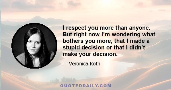 I respect you more than anyone. But right now I’m wondering what bothers you more, that I made a stupid decision or that I didn’t make your decision.