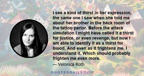 I see a kind of thirst in her expression, the same one I saw when she told me about her brother in the back room of the tattoo parlor. Before the attack simulation I might have called it a thirst for justice, or even