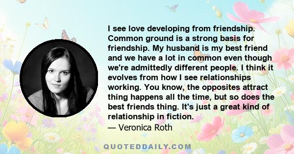 I see love developing from friendship. Common ground is a strong basis for friendship. My husband is my best friend and we have a lot in common even though we're admittedly different people. I think it evolves from how