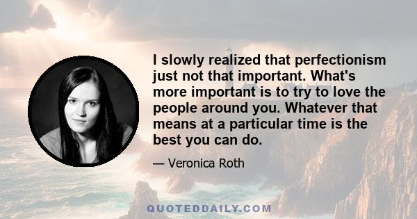 I slowly realized that perfectionism just not that important. What's more important is to try to love the people around you. Whatever that means at a particular time is the best you can do.