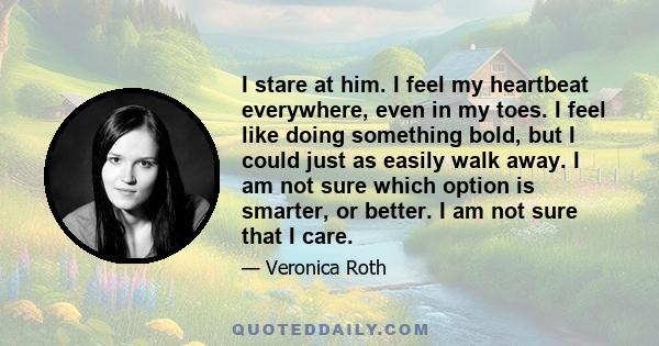 I stare at him. I feel my heartbeat everywhere, even in my toes. I feel like doing something bold, but I could just as easily walk away. I am not sure which option is smarter, or better. I am not sure that I care.