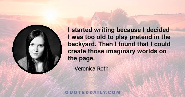 I started writing because I decided I was too old to play pretend in the backyard. Then I found that I could create those imaginary worlds on the page.