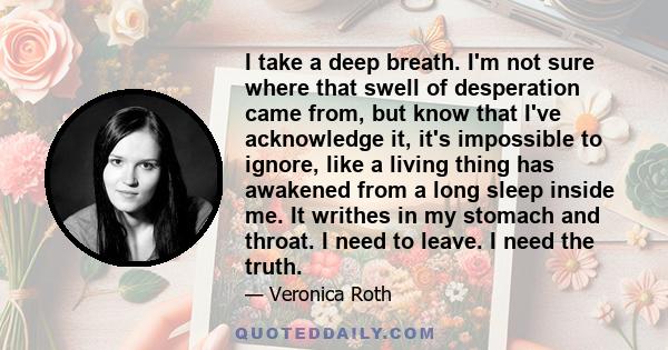 I take a deep breath. I'm not sure where that swell of desperation came from, but know that I've acknowledge it, it's impossible to ignore, like a living thing has awakened from a long sleep inside me. It writhes in my