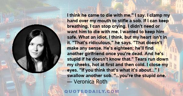 I think he came to die with me, I say. I clamp my hand over my mouth to stifle a sob. If I can keep breathing, I can stop crying. I didn't need or want him to die with me. I wanted to keep him safe. What an idiot, I