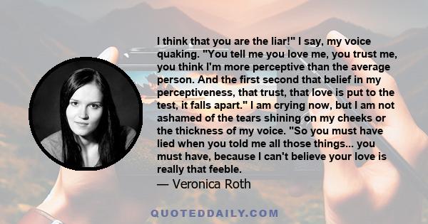 I think that you are the liar! I say, my voice quaking. You tell me you love me, you trust me, you think I'm more perceptive than the average person. And the first second that belief in my perceptiveness, that trust,