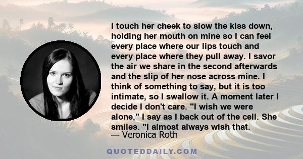 I touch her cheek to slow the kiss down, holding her mouth on mine so I can feel every place where our lips touch and every place where they pull away. I savor the air we share in the second afterwards and the slip of