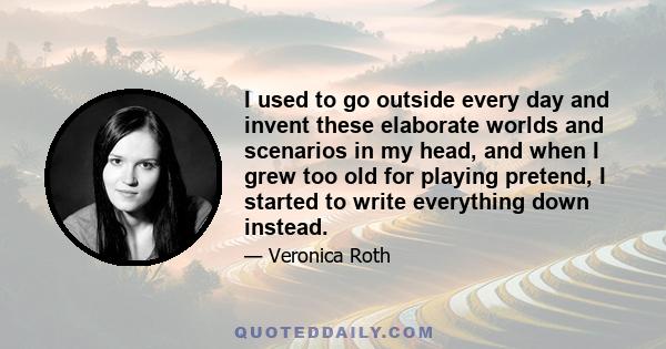 I used to go outside every day and invent these elaborate worlds and scenarios in my head, and when I grew too old for playing pretend, I started to write everything down instead.