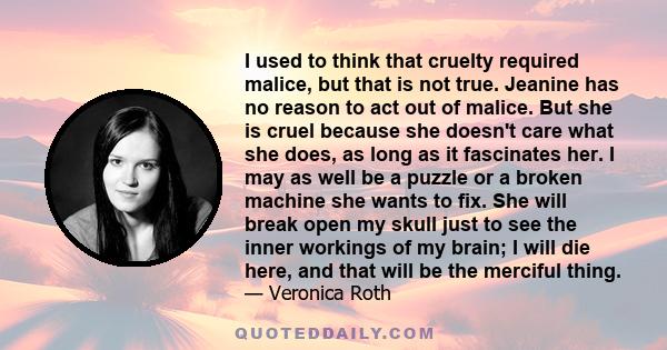 I used to think that cruelty required malice, but that is not true. Jeanine has no reason to act out of malice. But she is cruel because she doesn't care what she does, as long as it fascinates her. I may as well be a