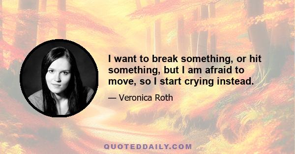 I want to break something, or hit something, but I am afraid to move, so I start crying instead.