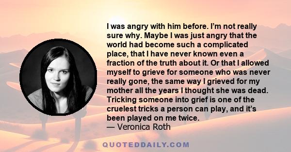 I was angry with him before. I’m not really sure why. Maybe I was just angry that the world had become such a complicated place, that I have never known even a fraction of the truth about it. Or that I allowed myself to 