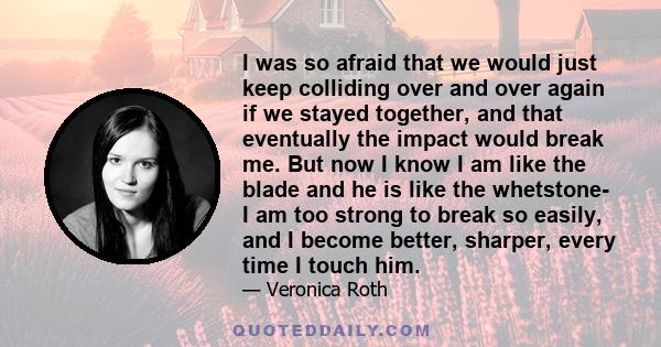 I was so afraid that we would just keep colliding over and over again if we stayed together, and that eventually the impact would break me. But now I know I am like the blade and he is like the whetstone- I am too