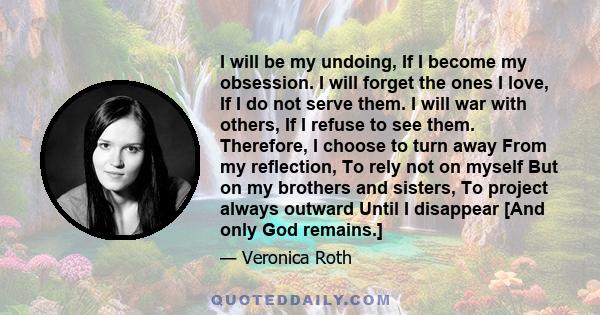 I will be my undoing, If I become my obsession. I will forget the ones I love, If I do not serve them. I will war with others, If I refuse to see them. Therefore, I choose to turn away From my reflection, To rely not on 