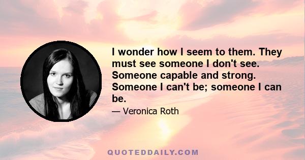 I wonder how I seem to them. They must see someone I don't see. Someone capable and strong. Someone I can't be; someone I can be.