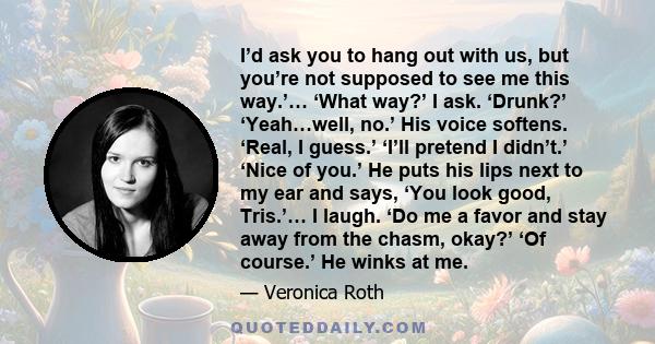 I’d ask you to hang out with us, but you’re not supposed to see me this way.’… ‘What way?’ I ask. ‘Drunk?’ ‘Yeah…well, no.’ His voice softens. ‘Real, I guess.’ ‘I’ll pretend I didn’t.’ ‘Nice of you.’ He puts his lips