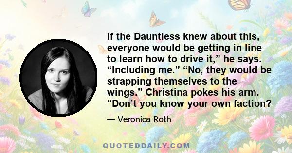 If the Dauntless knew about this, everyone would be getting in line to learn how to drive it,” he says. “Including me.” “No, they would be strapping themselves to the wings.” Christina pokes his arm. “Don’t you know