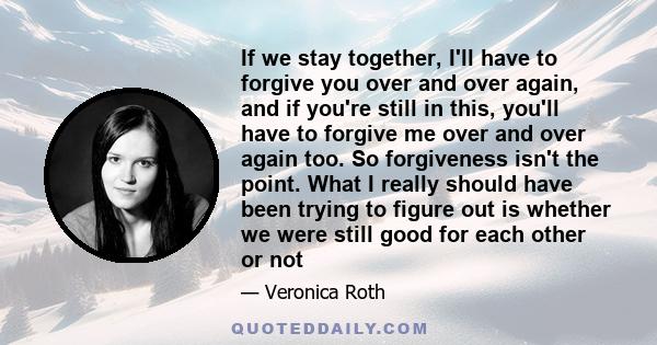 If we stay together, I'll have to forgive you over and over again, and if you're still in this, you'll have to forgive me over and over again too. So forgiveness isn't the point. What I really should have been trying to 