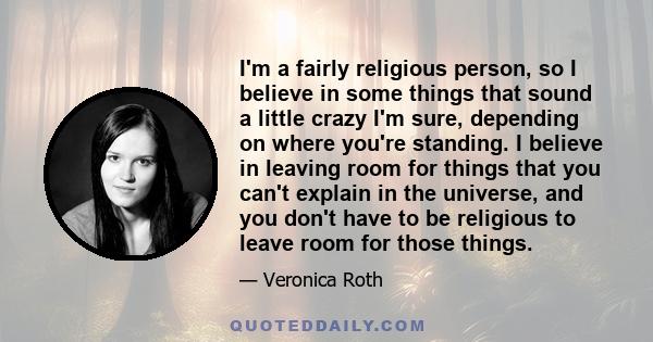 I'm a fairly religious person, so I believe in some things that sound a little crazy I'm sure, depending on where you're standing. I believe in leaving room for things that you can't explain in the universe, and you