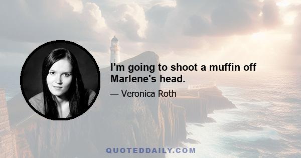 I'm going to shoot a muffin off Marlene's head.