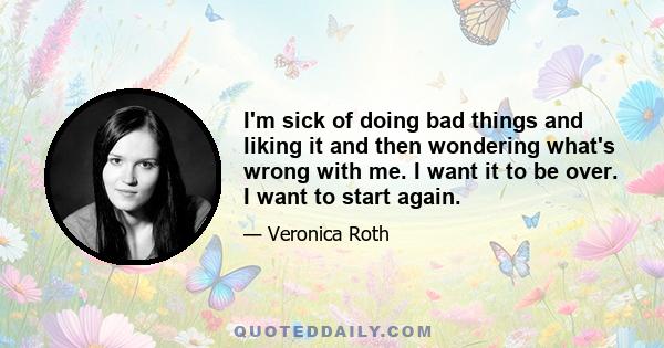 I'm sick of doing bad things and liking it and then wondering what's wrong with me. I want it to be over. I want to start again.