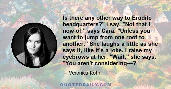 Is there any other way to Erudite headquarters? I say. Not that I now of, says Cara. Unless you want to jump from one roof to another. She laughs a little as she says it, like it's a joke. I raise my eyebrows at her.