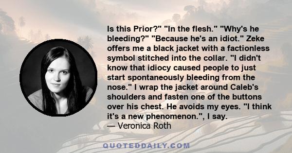 Is this Prior? In the flesh. Why's he bleeding? Because he's an idiot. Zeke offers me a black jacket with a factionless symbol stitched into the collar. I didn't know that idiocy caused people to just start