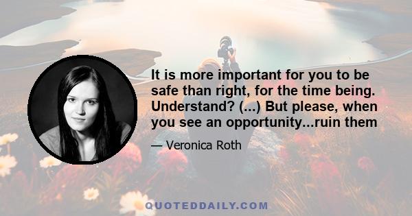 It is more important for you to be safe than right, for the time being. Understand? (...) But please, when you see an opportunity...ruin them